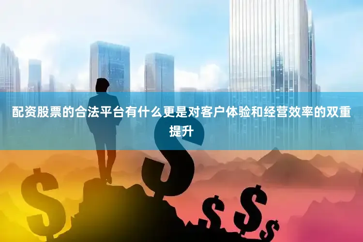 配资股票的合法平台有什么更是对客户体验和经营效率的双重提升