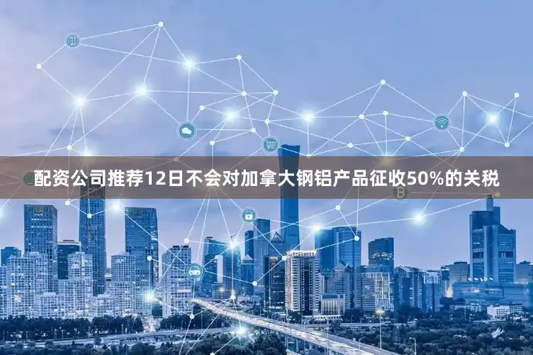配资公司推荐12日不会对加拿大钢铝产品征收50%的关税