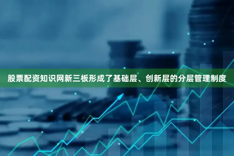 股票配资知识网新三板形成了基础层、创新层的分层管理制度