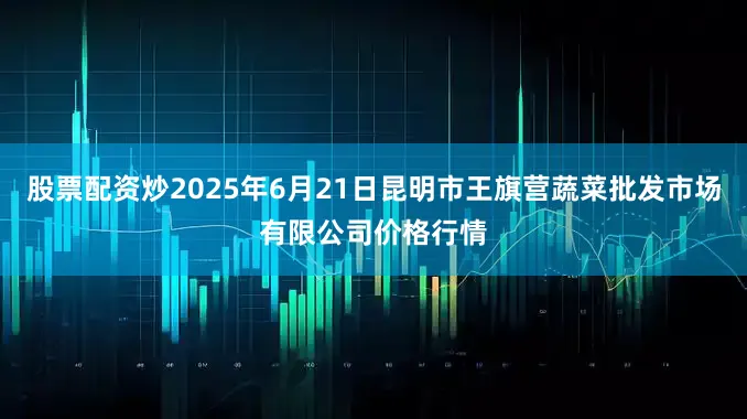 股票配资炒2025年6月21日昆明市王旗营蔬菜批发市场有限公司价格行情