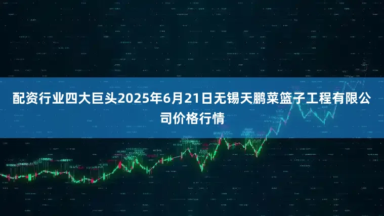 配资行业四大巨头2025年6月21日无锡天鹏菜篮子工程有限公司价格行情