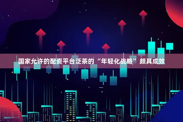 国家允许的配资平台泛茶的 “年轻化战略” 颇具成效