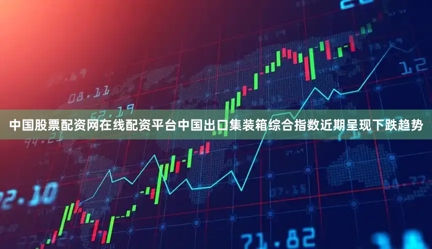 中国股票配资网在线配资平台中国出口集装箱综合指数近期呈现下跌趋势