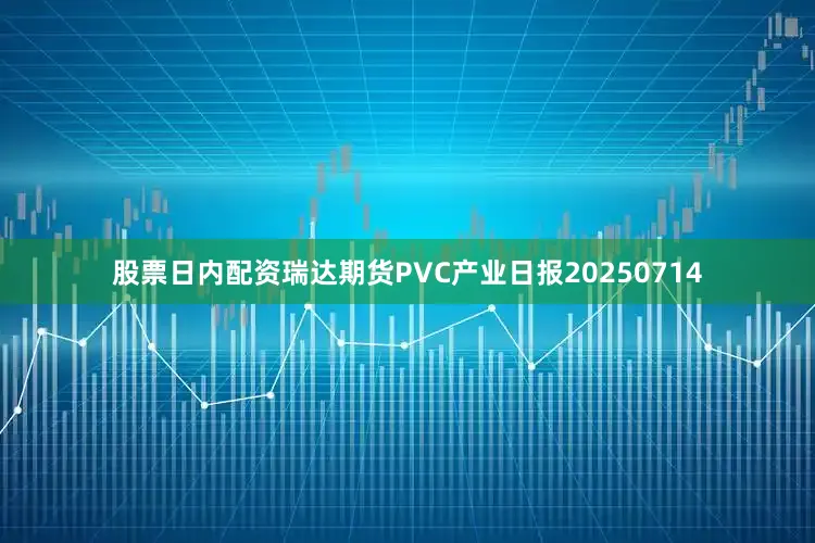 股票日内配资瑞达期货PVC产业日报20250714