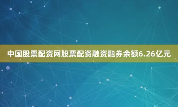 中国股票配资网股票配资融资融券余额6.26亿元