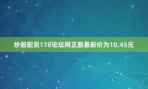 炒股配资178论坛网正股最新价为10.45元