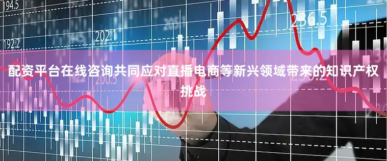 配资平台在线咨询共同应对直播电商等新兴领域带来的知识产权挑战