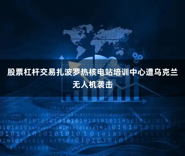 股票杠杆交易扎波罗热核电站培训中心遭乌克兰无人机袭击