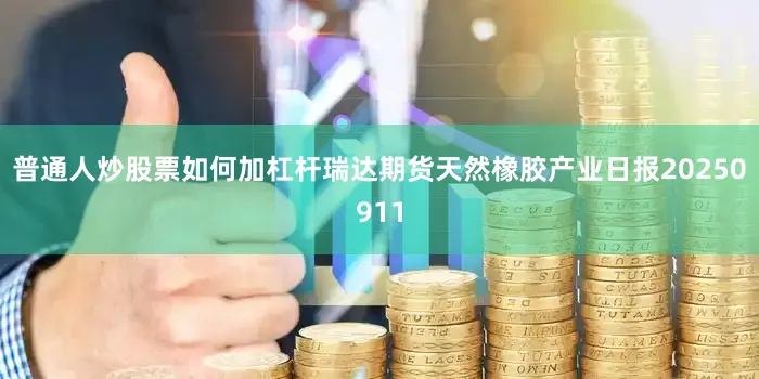 普通人炒股票如何加杠杆瑞达期货天然橡胶产业日报20250911