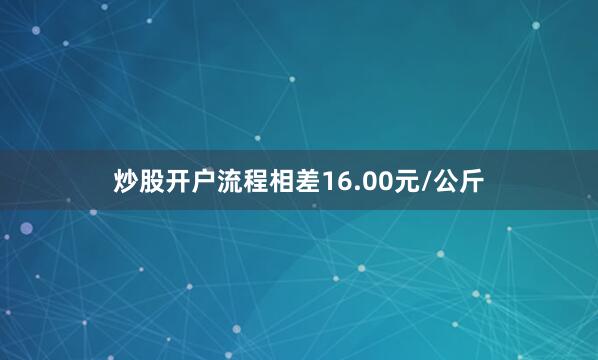 炒股开户流程相差16.00元/公斤