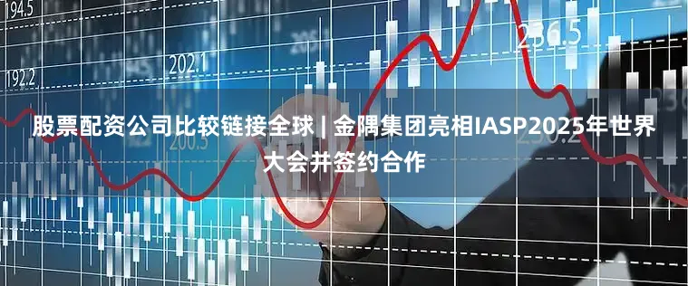 股票配资公司比较链接全球 | 金隅集团亮相IASP2025年世界大会并签约合作