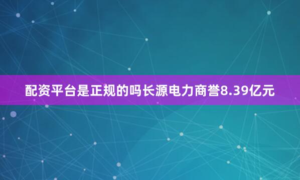 配资平台是正规的吗长源电力商誉8.39亿元